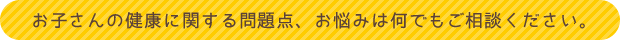 お子さんの健康に関する問題点、お悩みは何でもご相談ください。